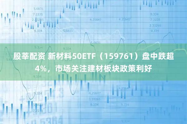 股莘配资 新材料50ETF（159761）盘中跌超4%，市场关注建材板块政策利好