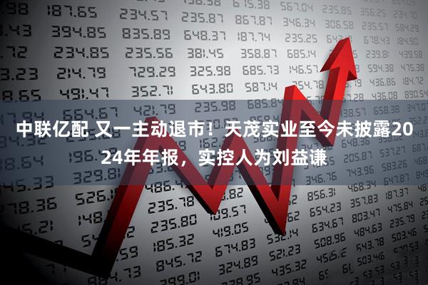 中联亿配 又一主动退市！天茂实业至今未披露2024年年报，实控人为刘益谦