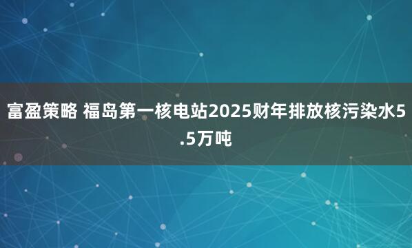 富盈策略 福岛第一核电站2025财年排放核污染水5.5万吨