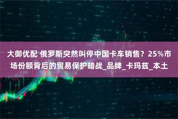 大御优配 俄罗斯突然叫停中国卡车销售?25%市场份额背后的贸易保护暗战_品牌_卡玛兹_本土