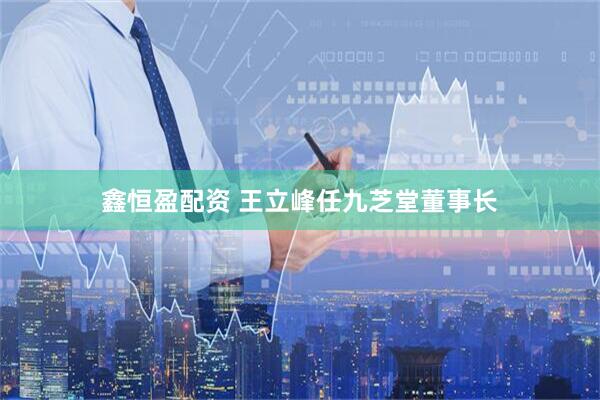 鑫恒盈配资 王立峰任九芝堂董事长