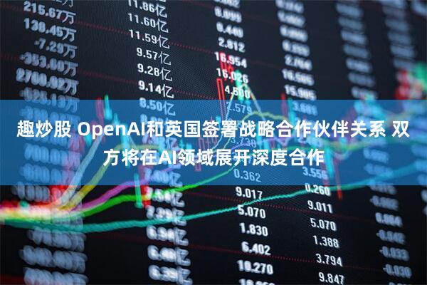 趣炒股 OpenAI和英国签署战略合作伙伴关系 双方将在AI领域展开深度合作