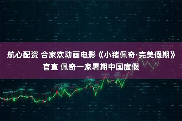 航心配资 合家欢动画电影《小猪佩奇·完美假期》官宣 佩奇一家暑期中国度假