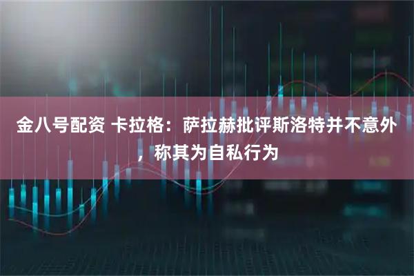 金八号配资 卡拉格：萨拉赫批评斯洛特并不意外，称其为自私行为