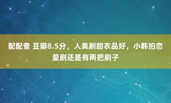 配配查 豆瓣8.5分，人美剧甜衣品好，小韩拍恋爱剧还是有两把刷子