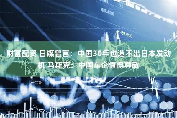 财富配资 日媒曾言：中国30年也造不出日本发动机 马斯克：中国车企值得尊敬