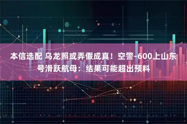 本信选配 乌龙照或弄假成真！空警-600上山东号滑跃航母：结果可能超出预料