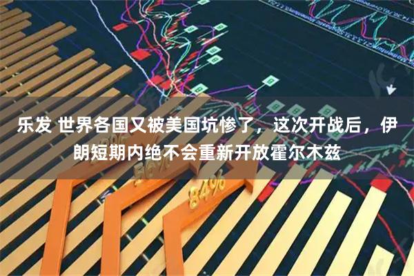 乐发 世界各国又被美国坑惨了，这次开战后，伊朗短期内绝不会重新开放霍尔木兹