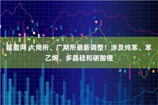 富盈网 大商所、广期所最新调整!涉及纯苯、苯乙烯、多晶硅和碳酸锂