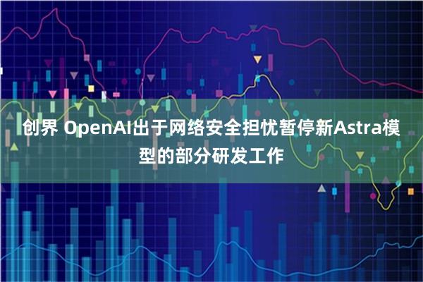 创界 OpenAI出于网络安全担忧暂停新Astra模型的部分研发工作