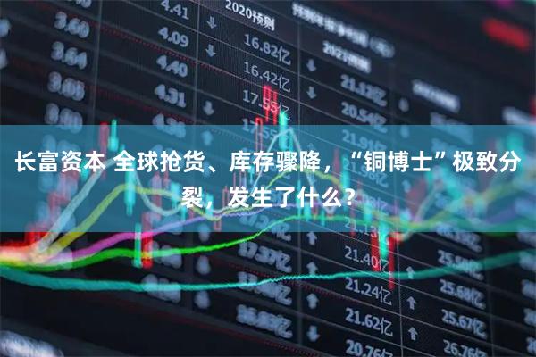 长富资本 全球抢货、库存骤降，“铜博士”极致分裂，发生了什么？
