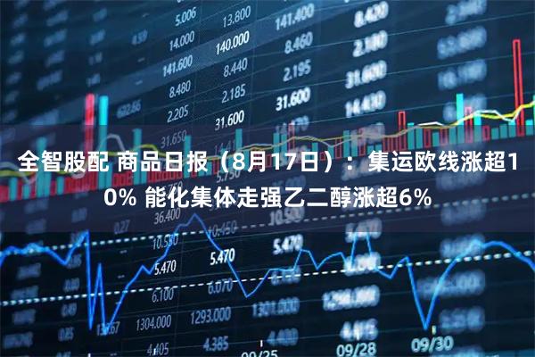 全智股配 商品日报（8月17日）：集运欧线涨超10% 能化集体走强乙二醇涨超6%