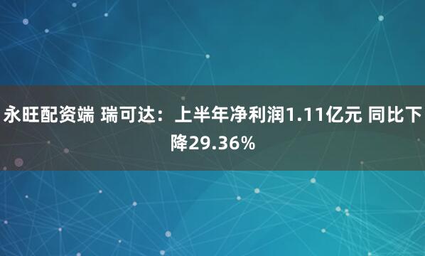 永旺配资端 瑞可达：上半年净利润1.11亿元 同比下降29.36%