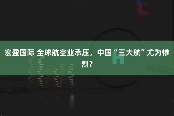 宏盈国际 全球航空业承压，中国“三大航”尤为惨烈？